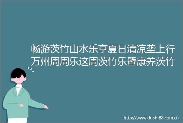 畅游茨竹山水乐享夏日清凉垄上行万州周周乐这周茨竹乐暨康养茨竹民宿之乡乡村旅游季活动启动