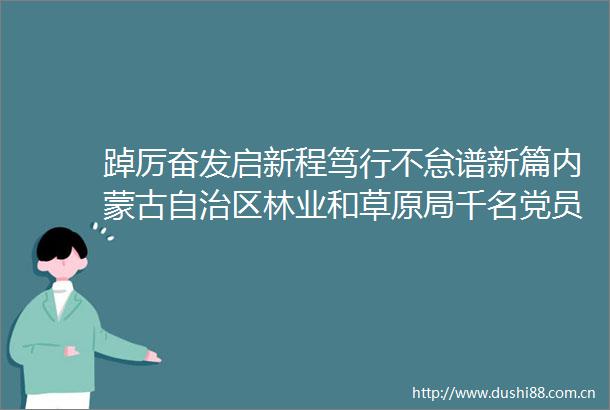 踔厉奋发启新程笃行不怠谱新篇内蒙古自治区林业和草原局千名党员收看党的二十大开幕盛况