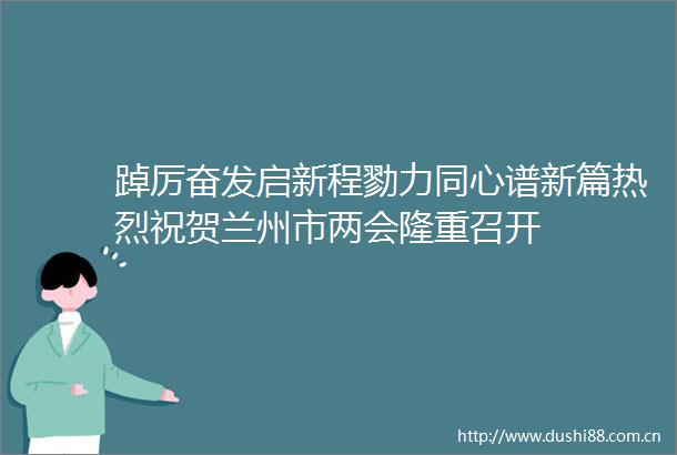 踔厉奋发启新程勠力同心谱新篇热烈祝贺兰州市两会隆重召开
