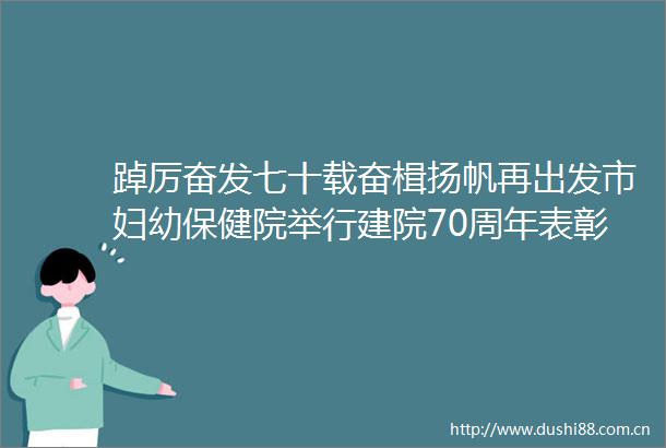 踔厉奋发七十载奋楫扬帆再出发市妇幼保健院举行建院70周年表彰大会