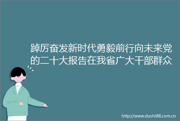 踔厉奋发新时代勇毅前行向未来党的二十大报告在我省广大群众中引起热烈反响