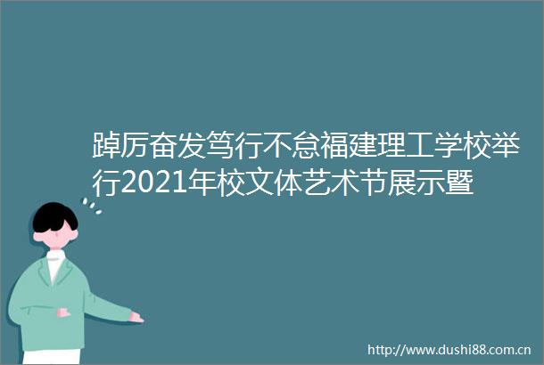 踔厉奋发笃行不怠福建理工学校举行2021年校文体艺术节展示暨迎新晚会