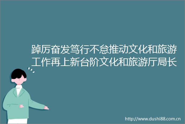 踔厉奋发笃行不怠推动文化和旅游工作再上新台阶文化和旅游厅局长2022年新年寄语