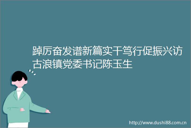 踔厉奋发谱新篇实干笃行促振兴访古浪镇党委书记陈玉生