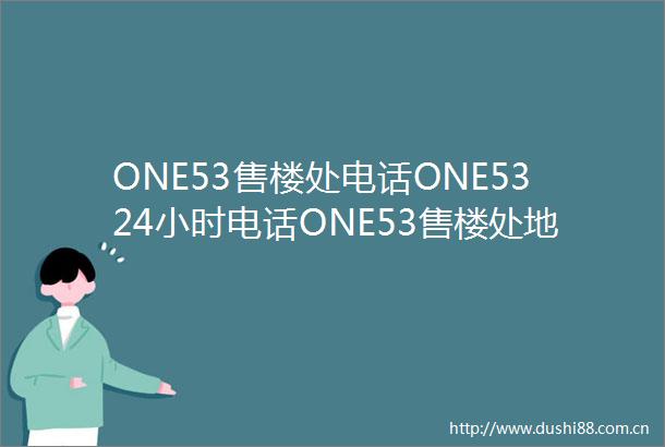 ONE53售楼处电话ONE5324小时电话ONE53售楼处地址ONE53最新价格详情