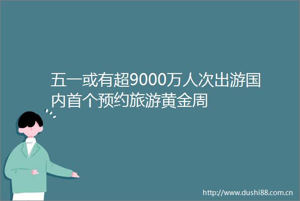 五一或有超9000万人次出游国内首个预约旅游黄金周
