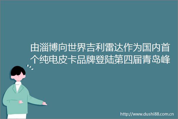由淄博向世界吉利雷达作为国内首个纯电皮卡品牌登陆第四届青岛峰会