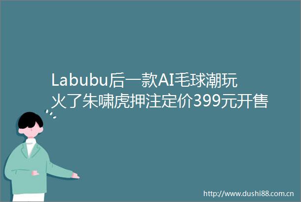 Labubu后一款AI毛球潮玩火了朱啸虎押注定价399元开售就卖爆