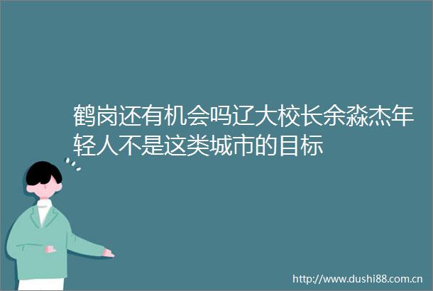 鹤岗还有机会吗辽大校长余淼杰年轻人不是这类城市的目标
