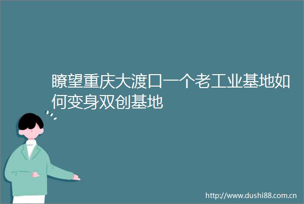 瞭望重庆大渡口一个老工业基地如何变身双创基地