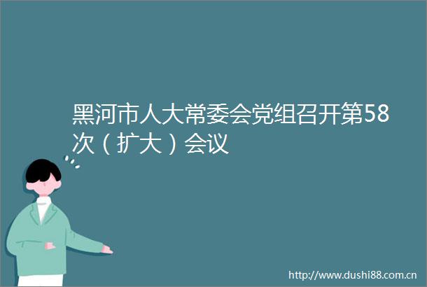 黑河市人大常委会党组召开第58次（扩大）会议
