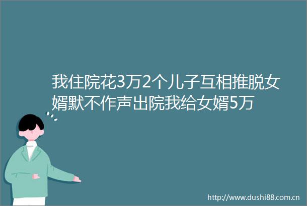 我住院花3万2个儿子互相推脱女婿默不作声出院我给女婿5万