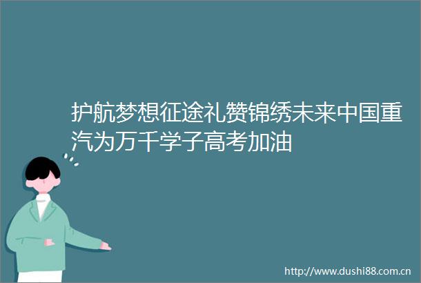 护航梦想征途礼赞锦绣未来重汽为万千学子高考加油