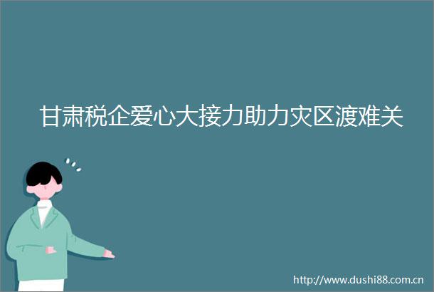 甘肃税企爱心大接力助力灾区渡难关
