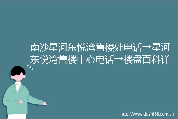 南沙星河东悦湾售楼处电话→星河东悦湾售楼中心电话→楼盘百科详情→首页网站
