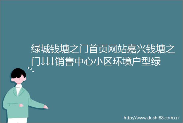 绿城钱塘之门首页网站嘉兴钱塘之门↓↓↓销售中心小区环境户型绿城钱塘之门价格周边配套