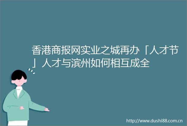香港商报网实业之城再办「人才节」人才与滨州如何相互成全