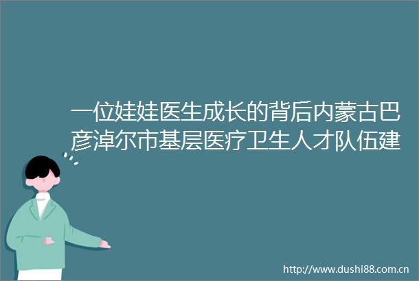 一位娃娃医生成长的背后内蒙古巴彦淖尔市基层医疗卫生人才队伍建设速描