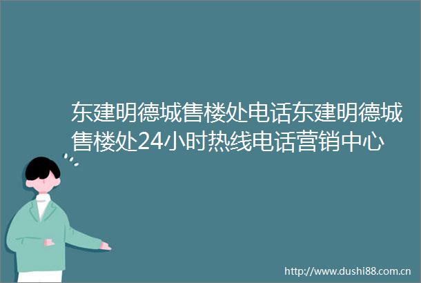 东建明德城售楼处电话东建明德城售楼处24小时热线电话营销中心电话