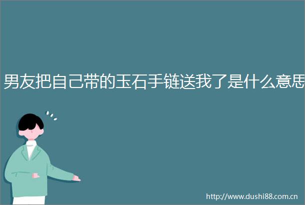 男友把自己带的玉石手链送我了是什么意思