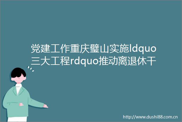 党建工作重庆璧山实施ldquo三大工程rdquo推动离退休党建工作提质增效