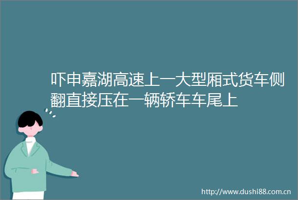 吓申嘉湖高速上一大型厢式货车侧翻直接压在一辆轿车车尾上