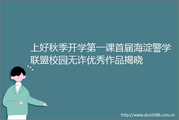 上好秋季开学第一课首届海淀警学联盟校园无诈优秀作品揭晓