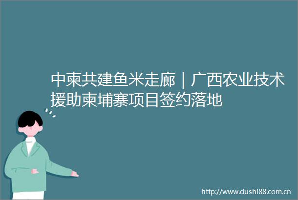 中柬共建鱼米走廊｜广西农业技术援助柬埔寨项目签约落地