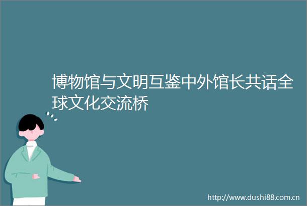 博物馆与文明互鉴中外馆长共话全球文化交流桥