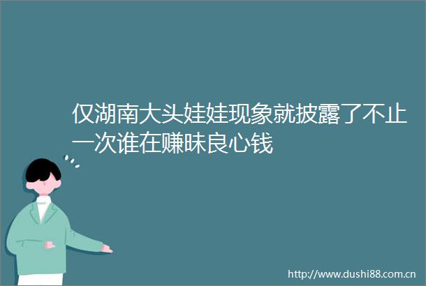仅湖南大头娃娃现象就披露了不止一次谁在赚昧钱