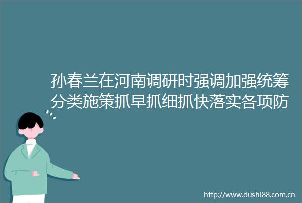 孙春兰在河南调研时强调加强统筹分类施策抓早抓细抓快落实各项防控措施郑州公布7092号病例活动轨迹