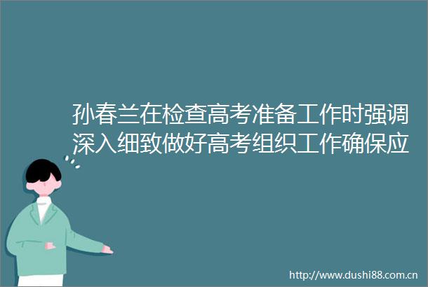 孙春兰在检查高考准备工作时强调深入细致做好高考组织工作确保应考尽考安全平稳