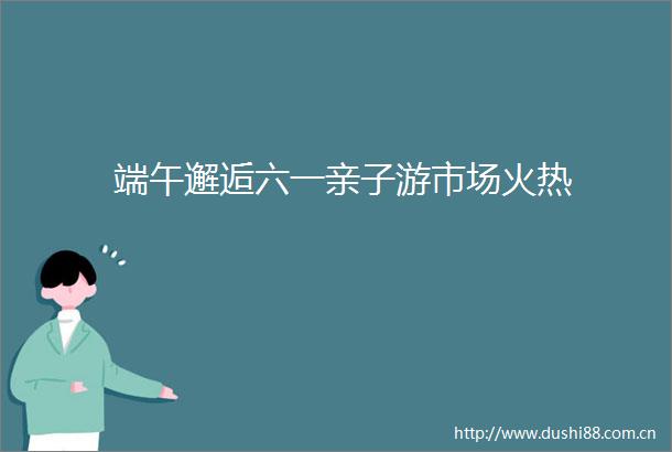 端午邂逅六一亲子游市场火热