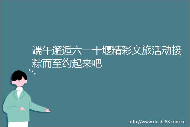 端午邂逅六一十堰精彩文旅活动接粽而至约起来吧