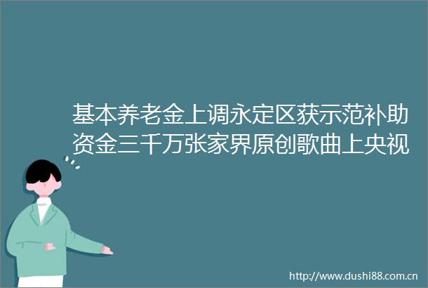 基本养老金上调永定区获示范补助资金三千万张家界原创歌曲上央视频（更多）