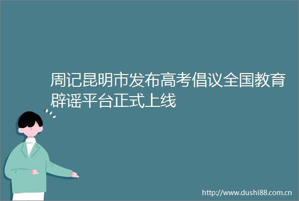周记昆明市发布高考倡议全国教育辟谣平台正式上线