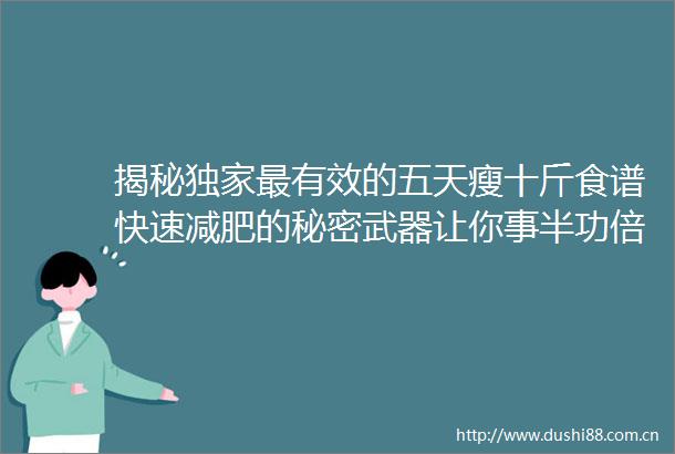 揭秘独家最有效的五天瘦十斤食谱快速减肥的秘密武器让你事半功倍5天瘦10斤食谱