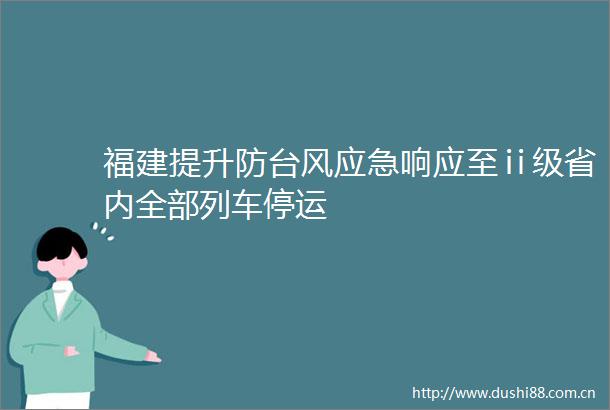 福建提升防台风应急响应至ⅱ级省内全部列车停运
