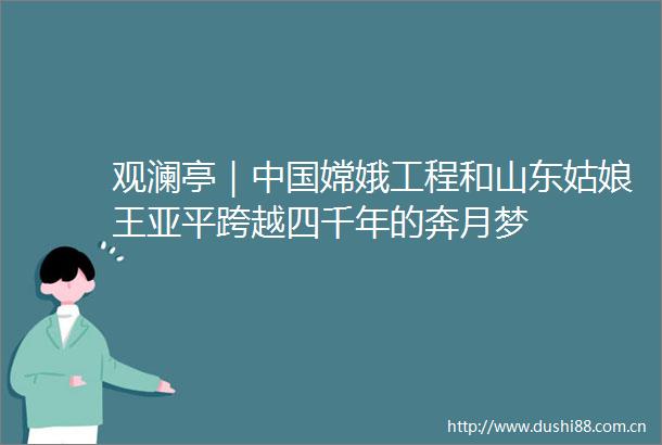 观澜亭｜嫦娥工程和山东姑娘王亚平跨越四千年的奔月梦