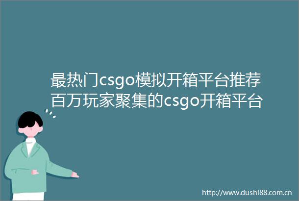 最热门csgo模拟开箱平台推荐百万玩家聚集的csgo开箱平台有哪些世界热点评