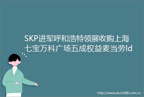 SKP进军呼和浩特领展收购上海七宝万科广场五成权益麦当劳ldquo变装rdquo苏宁易购百亿股权转让helliphellip