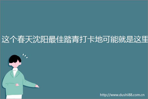 这个春天沈阳最佳踏青打卡地可能就是这里
