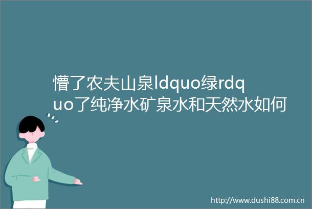 懵了农夫山泉ldquo绿rdquo了纯净水矿泉水和天然水如何选择