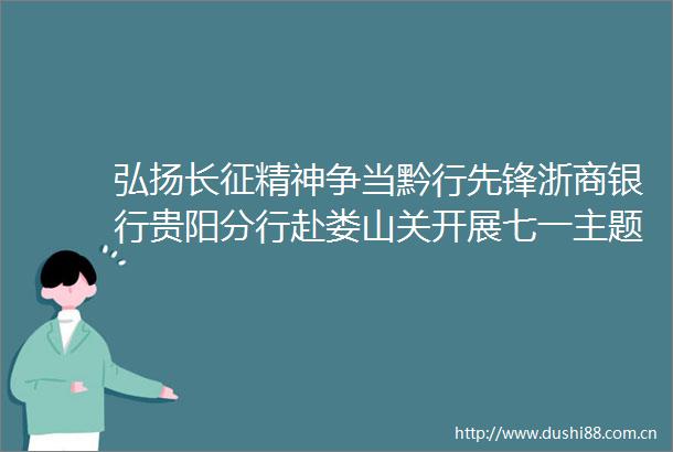 弘扬长征精神争当黔行先锋浙商银行贵阳分行赴娄山关开展七一主题党日活动