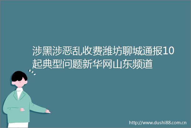 涉黑涉恶乱收费潍坊聊城通报10起典型问题新华网山东频道
