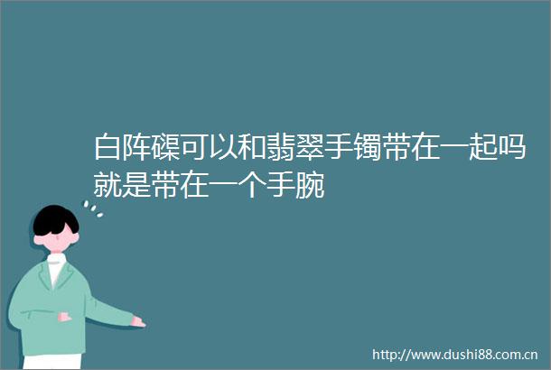 白阵磲可以和翡翠手镯带在一起吗就是带在一个手腕