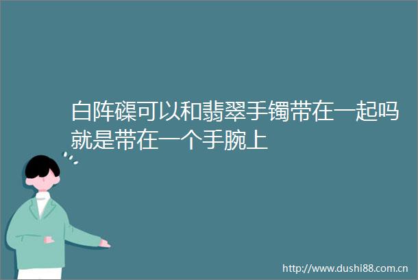 白阵磲可以和翡翠手镯带在一起吗就是带在一个手腕上