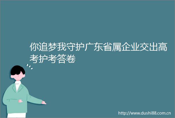 你追梦我守护广东省属企业交出高考护考答卷