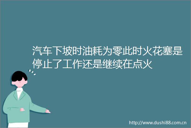 汽车下坡时油耗为零此时火花塞是停止了工作还是继续在点火