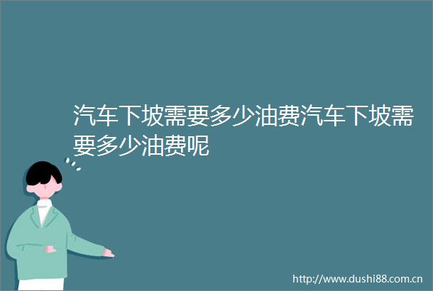 汽车下坡需要多少油费汽车下坡需要多少油费呢